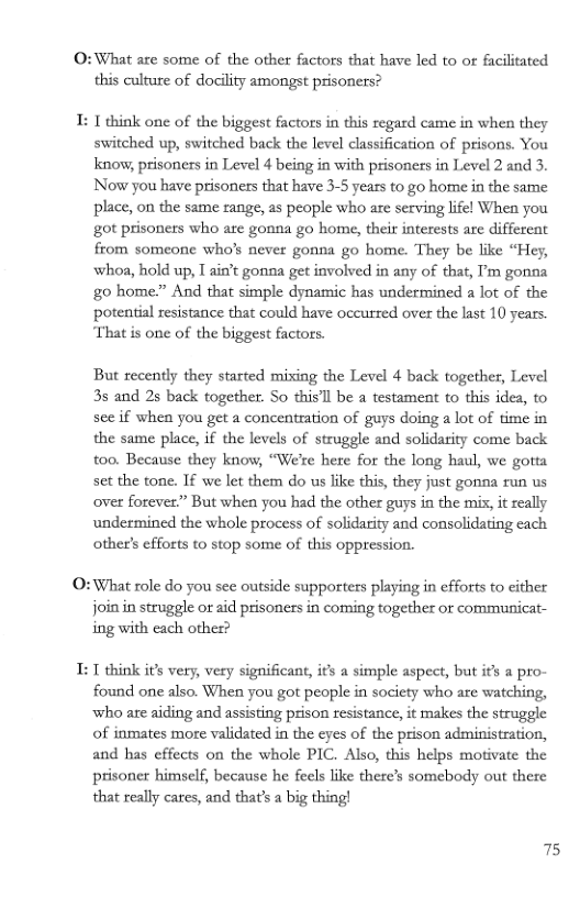 O:What are some of the other factors that have led to or facilitated this culture of docility amongst prisoners?  I: T think one of the biggest factors in this regard came in when they switched up, switched back the level classification of prisons. You know, prisoners in Level 4 being in with prisoners in Level 2 and 3. Now you have prisoners that have 3-5 years to go home in the same place, on the same range, as people who are serving lifel When you got prisoners who are gonna go home, their interests are differeat from someone who’s never gonna go home. They be like “Hey, whoa, hold up, T ain’t gonna get involved in any of that, ’m gonna g0 home.” And that simple dynamic has undermined a lot of the potential resistance that could have occurred over the last 10 years. That is one of the biggest factors.  But recently they started mixing the Level 4 back together, Level 35 and 25 back together. So this’l be a testament to this idea, to see if when you get a concentration of guys doing a lot of time in the same place, if the levels of struggle and solidarity come back too. Because they know, “We’re hete for the long haul, we gotta set the tone. If we let them do us like this, they just gonna run us over forever.” But whea you had the other guys in the mis, it zeally undermined the whole process of solidarity and consolidating each other’s efforts to stop some of this oppression.  O:What role do you see outside supporters playing in efforts to cither join in struggle or aid prisoners in coming together or communicat- ing with each other?  T: 1 think its very, very significant, its a simple aspect, but ifs a pro- found one also. When you got people in society who are watching, who are aiding and assisting prison resistance, it makes the struggle of inmates more validated in the cyes of the prison administration, and has effects on the whole PIC. Also, this helps motivate the prisoner himself, because he feels like there’s somebody out there that really cares, and that’s a big thing!  75 